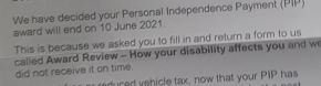 Extract of a DWP letter:  We have decided your PIP award will end on 10 June 2021.  This is because we asked you to fill in and return a form to us called Award Review -- How your disability affects you and did not receive it on time.