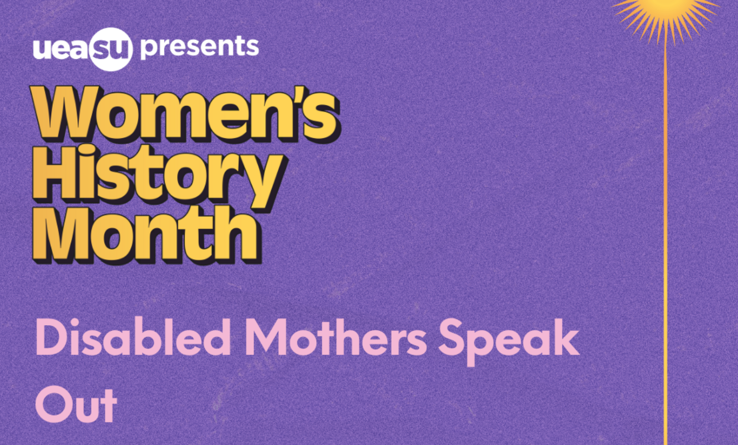 University of East Anglia Students Union presents Women's History Month -- Disabled Mothers Speak Out.  Gold letters on a violet background, with a sun design in the  top right corner.  The event title is in light pink on the background colour.