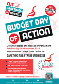 Unite Community poster with red and white flame logo. Budget Day of Action. Cut sanctions not benefits. Join us outside the Houses of Parliament Wednesday 26 November 2025 Meet at ???? on College Green, London SW1 SANCTIONS ARE A TRADE UNION ISSUE. 1 in 6 of Personal Independence Payment (PIP) recipients and 40% of UC claimants are in work. Sanctions are driving working people, disabled people and children further into poverty. Unite: defending people and communities.