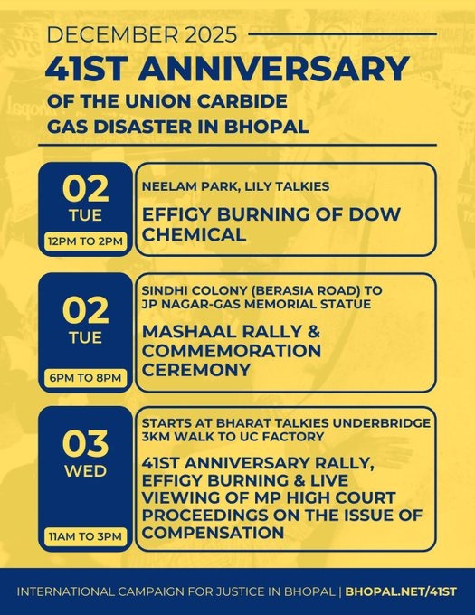 Yellow and navy blue poster listing three events to mark the  41ST ANNIVERSARY OF THE UNION CARBIDE GAS DISASTER IN BHOPAL. 02 December 12-2pm at NEELAM PARK, LILY TALKIES. EFFIGY BURNING OF DOW CHEMICAL. 2 DEC 6pm to 8pm at SINDHI COLONY (BERASIA ROAD) to JP NAGAR-GAS MEMORIAL STATUE. MASHAAL RALLY & COMMEMORATION CEREMONY. Wed 3 Dec 11am to 3pm.  STARTS AT BHARAT TALKIES UNDERBRIDGE. 3 kilometer walk to UC FACTORY.  41ST ANNIVERSARY RALLY, EFFIGY BURNING & LIVE VIEWING OF Madya Pradesh HIGH COURT PROCEEDINGS ON THE ISSUE OF COMPENSATION.  Poster by International Campaign for Justice in Bhopal.  www.bhopal.net/41st INTERNATIONAL CAMPAIGN FOR JUSTICE IN BHOPAL BHOPAL.NET/41ST"