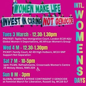 On a dark pink background, photo cutouts of women holding long banners form a headline: Women make life – Invest in Caring – Not Genocide. In green, black and red colours. Above a list of events alongside “International Women’s Days”. International Women’s Week events: Tuesday 3 March - 12.30–1.30pm PROTEST: Taylor House Immigration court, 88 Rosebery Ave, London EC1R 4QU by Global Women Against Deportations, All African Women’s Group Wednesday 4 March – 12.3 –1.30pm PICKET: Family Court, 42-49 High Holborn, WC1V 6NP & Twitter storm Support Not Separation / Disabled Mothers’ Rights Campaign / others Saturday 7 March – 1–5pm FILMS at Crossroads Women’s Centre 25 Wolsey Mews, NW5 2DX Refreshments. Sunday 8 March – 3pm GLOBAL WOMEN’S STRIKE CONTINGENT AGAINST GENOCIDE