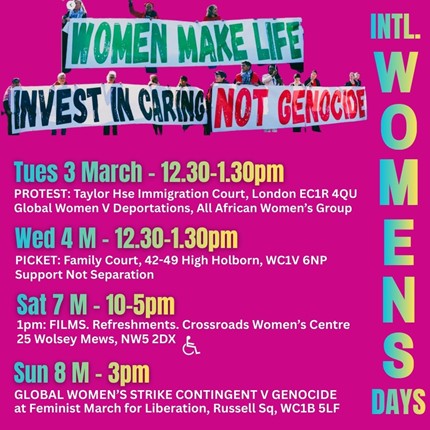 On a dark pink background, photo cutouts of women holding long banners form a headline: Women make life – Invest in Caring – Not Genocide. In green, black and red colours. Above a list of events alongside “International Women’s Days”. International Women’s Week events: Tuesday 3 March - 12.30–1.30pm PROTEST: Taylor House Immigration court, 88 Rosebery Ave, London EC1R 4QU by Global Women Against Deportations, All African Women’s Group Wednesday 4 March – 12.3 –1.30pm PICKET: Family Court, 42-49 High Holborn, WC1V 6NP & Twitter storm Support Not Separation / Disabled Mothers’ Rights Campaign / others Saturday 7 March – 1–5pm FILMS at Crossroads Women’s Centre 25 Wolsey Mews, NW5 2DX Refreshments. Sunday 8 March – 3pm GLOBAL WOMEN’S STRIKE CONTINGENT AGAINST GENOCIDE