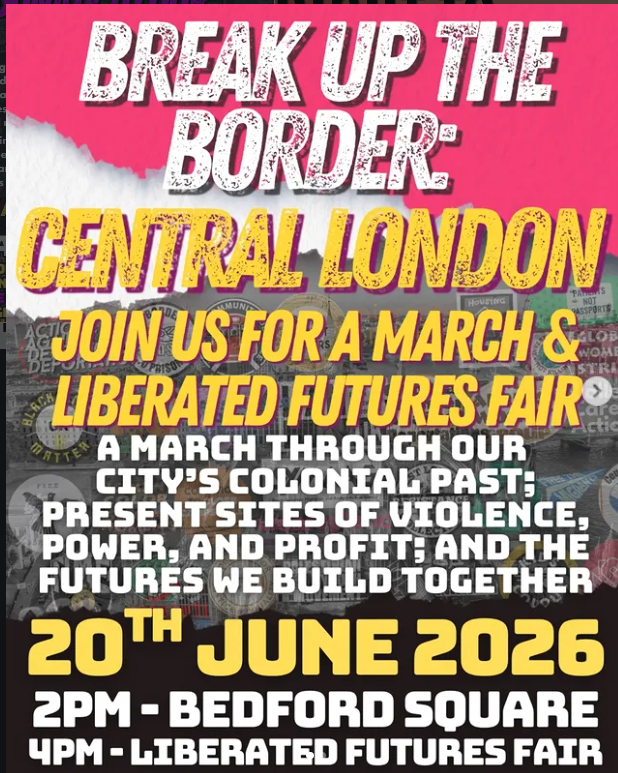 Break Up the Border: Central London white and yellow slanted letters on a red and white background. Join us for a march and Liberated Futures Fair. A march through our city’s colonial past; present sites of violence, power and profit; and the futures we build together. 20th June 2026.
2pm Bedford Square. 4pm Liberated Futures Fair.