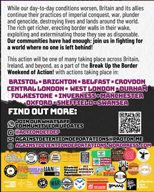 While our day-to-day conditions worsen, Britain and its allies continue their practices of imperial conquest, war, plunder and genocide, destroying lives and lands around the world. The rich get richer, erecting border walls in their wake, exploiting and exterminating those they see as disposable. Our communities have had enough: join us in fighting for a world where no one is left behind! The action will be one of many taking place across Britain, Ireland and beyond, as part of the Break Up the Border Weekend of Action! With actions taking place in: Bristol – Brighton – Belfast – Croydon – central London – West London – Durham – Folkestone – Inverness – Manchester – Oxford – Sheffield – Swansea.
Find out more:
Email Againstdetentiondeportations@proton.me